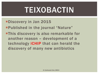 Discovery in Jan 2015
Published in the journal “Nature”
This discovery is also remarkable for
another reason – development of a
technology iCHIP that can herald the
discovery of many new antibiotics
TEIXOBACTIN
Dr Subhasish Deb, BMCH
 