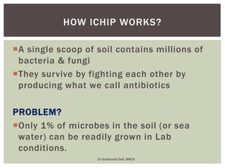 A single scoop of soil contains millions of
bacteria & fungi
They survive by fighting each other by
producing what we call antibiotics
PROBLEM?
Only 1% of microbes in the soil (or sea
water) can be readily grown in Lab
conditions.
HOW ICHIP WORKS?
Dr Subhasish Deb, BMCH
 