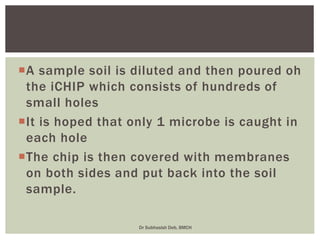 A sample soil is diluted and then poured oh
the iCHIP which consists of hundreds of
small holes
It is hoped that only 1 microbe is caught in
each hole
The chip is then covered with membranes
on both sides and put back into the soil
sample.
Dr Subhasish Deb, BMCH
 