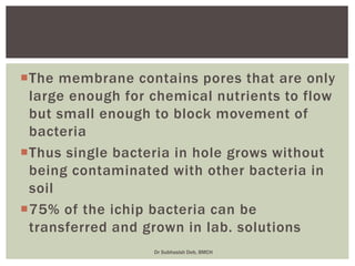 The membrane contains pores that are only
large enough for chemical nutrients to flow
but small enough to block movement of
bacteria
Thus single bacteria in hole grows without
being contaminated with other bacteria in
soil
75% of the ichip bacteria can be
transferred and grown in lab. solutions
Dr Subhasish Deb, BMCH
 