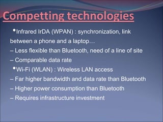 • Infrared IrDA (WPAN) : synchronization, link
between a phone and a laptop…
– Less flexible than Bluetooth, need of a line of site
– Comparable data rate
• Wi-Fi (WLAN) : Wireless LAN access
– Far higher bandwidth and data rate than Bluetooth
– Higher power consumption than Bluetooth
– Requires infrastructure investment
 