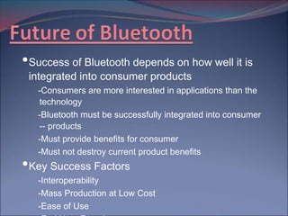 •Success of Bluetooth depends on how well it is
 integrated into consumer products
   -Consumers are more interested in applications than the
   technology
   -Bluetooth must be successfully integrated into consumer
   -- products
   -Must provide benefits for consumer
   -Must not destroy current product benefits
•Key Success Factors
   -Interoperability
   -Mass Production at Low Cost
   -Ease of Use
 