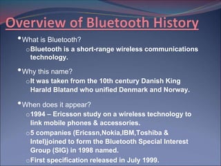 • What is Bluetooth?
  o Bluetooth is a short-range wireless communications
    technology.

• Why this name?
  o It was taken from the 10th century Danish King
    Harald Blatand who unified Denmark and Norway.

• When does it appear?
  o 1994 – Ericsson study on a wireless technology to
    link mobile phones & accessories.
  o 5 companies (Ericssn,Nokia,IBM,Toshiba &
    Intel)joined to form the Bluetooth Special Interest
    Group (SIG) in 1998 named.
  o First specification released in July 1999.
 