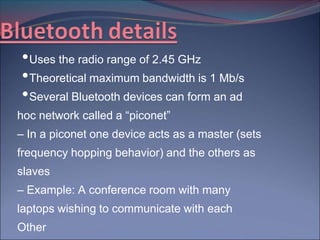 • Uses the radio range of 2.45 GHz
• Theoretical maximum bandwidth is 1 Mb/s
• Several Bluetooth devices can form an ad
hoc network called a “piconet”
– In a piconet one device acts as a master (sets
frequency hopping behavior) and the others as
slaves
– Example: A conference room with many
laptops wishing to communicate with each
Other
 