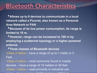• Allows up to 8 devices to communicate in a local
network called a Piconet, also known as a Personal
Area Network or PAN
 • Because of its low power consumption, its range is
limited to 10 m.
 • However, range can be increased to 100 m by
employing a scatternet topology or a higher powered
antenna
 • Three classes of Bluetooth devices
-Class 3 radios – have a range of up to 1 meter or 3
Feet.
-Class 2 radios – most commonly found in mobile
devices – have a range of 10 meters or 30 feet
-Class 1 radios – used primarily in industrial use
 