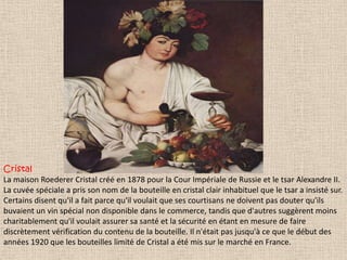 Cristal
La maison Roederer Cristal créé en 1878 pour la Cour Impériale de Russie et le tsar Alexandre II.
La cuvée spéciale a pris son nom de la bouteille en cristal clair inhabituel que le tsar a insisté sur.
Certains disent qu'il a fait parce qu'il voulait que ses courtisans ne doivent pas douter qu'ils
buvaient un vin spécial non disponible dans le commerce, tandis que d'autres suggèrent moins
charitablement qu'il voulait assurer sa santé et la sécurité en étant en mesure de faire
discrètement vérification du contenu de la bouteille. Il n'était pas jusqu'à ce que le début des
années 1920 que les bouteilles limité de Cristal a été mis sur le marché en France.

 