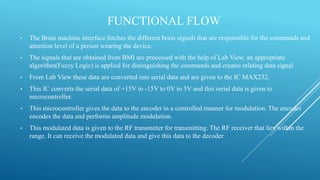 FUNCTIONAL FLOW
• The Brain machine interface fetches the different brain signals that are responsible for the commands and
attention level of a person wearing the device.
• The signals that are obtained from BMI are processed with the help of Lab View, an appropriate
algorithm(Fuzzy Logic) is applied for distinguishing the commands and creates relating data signal
• From Lab View these data are converted into serial data and are given to the IC MAX232.
• This IC converts the serial data of +15V to -15V to 0V to 5V and this serial data is given to
microcontroller.
• This microcontroller gives the data to the encoder in a controlled manner for modulation. The encoder
encodes the data and performs amplitude modulation.
• This modulated data is given to the RF transmitter for transmitting. The RF receiver that lies within the
range. It can receive the modulated data and give this data to the decoder
 