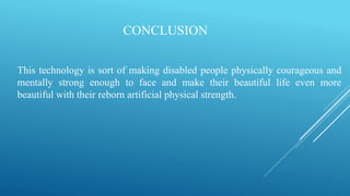 CONCLUSION
This technology is sort of making disabled people physically courageous and
mentally strong enough to face and make their beautiful life even more
beautiful with their reborn artificial physical strength.
 