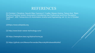 REFERENCES
[1] Christian I. Penaloza, Yasushi Mae, Francisco F. Cuellar, Masaru Kojima, Tatsuo Arai, "Brain
Machine Interface System Automation Considering User Preferences and Error Perception
Feedback", IEEE Transactions On Automation Science and Engineering, vol. 11, no. 4, October
2014.
[2]https://www.wikipedia.org
[3] http://www.brain-waves-technology.com/
[4] https://ieeexplore.ieee.org/Xplore/home.jsp
[5] https://github.com/MexsonFernandes/NeuroskyMindwaveMobile2
 