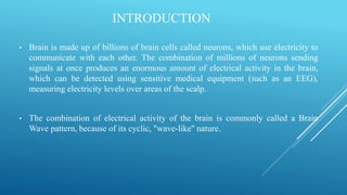 INTRODUCTION
• Brain is made up of billions of brain cells called neurons, which use electricity to
communicate with each other. The combination of millions of neurons sending
signals at once produces an enormous amount of electrical activity in the brain,
which can be detected using sensitive medical equipment (such as an EEG),
measuring electricity levels over areas of the scalp.
• The combination of electrical activity of the brain is commonly called a Brain
Wave pattern, because of its cyclic, "wave-like" nature.
 