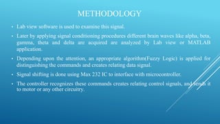METHODOLOGY
• Lab view software is used to examine this signal.
• Later by applying signal conditioning procedures different brain waves like alpha, beta,
gamma, theta and delta are acquired are analyzed by Lab view or MATLAB
application.
• Depending upon the attention, an appropriate algorithm(Fuzzy Logic) is applied for
distinguishing the commands and creates relating data signal.
• Signal shifting is done using Max 232 IC to interface with microcontroller.
• The controller recognizes these commands creates relating control signals, and sends it
to motor or any other circuitry.
 