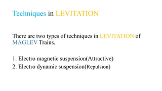 Techniques in LEVITATION
There are two types of techniques in LEVITATION of
MAGLEV Trains.
1. Electro magnetic suspension(Attractive)
2. Electro dynamic suspension(Repulsion)
 