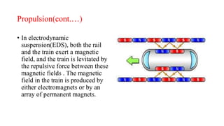 Propulsion(cont.…)
• In electrodynamic
suspension(EDS), both the rail
and the train exert a magnetic
field, and the train is levitated by
the repulsive force between these
magnetic fields . The magnetic
field in the train is produced by
either electromagnets or by an
array of permanent magnets.
 