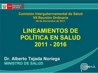 LINEAMIENTOS DE
POLÍTICA EN SALUD
2011 - 2016
Dr. Alberto Tejada Noriega
MINISTRO DE SALUD
Comisión Intergubernamental de Salud
VII Reunión Ordinaria
08 de Noviembre de 2011
 
