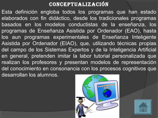 conceptualización
Esta definición engloba todos los programas que han estado
elaborados con fin didáctico, desde los tradicionales programas
basados en los modelos conductistas de la enseñanza, los
programas de Enseñanza Asistida por Ordenador (EAO), hasta
los aun programas experimentales de Enseñanza Inteligente
Asistida por Ordenador (EIAO), que, utilizando técnicas propias
del campo de los Sistemas Expertos y de la Inteligencia Artificial
en general, pretenden imitar la labor tutorial personalizada que
realizan los profesores y presentan modelos de representación
del conocimiento en consonancia con los procesos cognitivos que
desarrollan los alumnos.
 