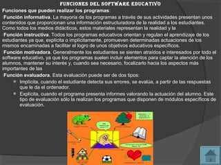 Funciones del soFtWare educativo
Funciones que pueden realizar los programas:
Función informativa. La mayoría de los programas a través de sus actividades presentan unos
contenidos que proporcionan una información estructuradora de la realidad a los estudiantes.
Como todos los medios didácticos, estos materiales representan la realidad y la
Función instructiva. Todos los programas educativos orientan y regulan el aprendizaje de los
estudiantes ya que, explícita o implícitamente, promueven determinadas actuaciones de los
mismos encaminadas a facilitar el logro de unos objetivos educativos específicos.
Función motivadora. Generalmente los estudiantes se sienten atraídos e interesados por todo el
software educativo, ya que los programas suelen incluir elementos para captar la atención de los
alumnos, mantener su interés y, cuando sea necesario, focalizarlo hacia los aspectos más
importantes de las
Función evaluadora. Esta evaluación puede ser de dos tipos:
      Implícita, cuando el estudiante detecta sus errores, se evalúa, a partir de las respuestas
        que le da el ordenador.
      Explícita, cuando el programa presenta informes valorando la actuación del alumno. Este
        tipo de evaluación sólo la realizan los programas que disponen de módulos específicos de
        evaluación.
 