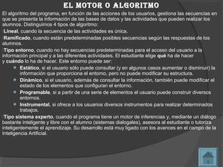 el motor o algoritmo
El algoritmo del programa, en función de las acciones de los usuarios, gestiona las secuencias en
que se presenta la información de las bases de datos y las actividades que pueden realizar los
alumnos. Distinguimos 4 tipos de algoritmo:
Lineal, cuando la secuencia de las actividades es única.
Ramificado, cuando están predeterminadas posibles secuencias según las respuestas de los
alumnos.
Tipo entorno, cuando no hay secuencias predeterminadas para el acceso del usuario a la
información principal y a las diferentes actividades. El estudiante elige qué ha de hacer
y cuándo lo ha de hacer. Este entorno puede ser:
       Estático, si el usuario sólo puede consultar (y en algunos casos aumentar o disminuir) la
         información que proporciona el entorno, pero no puede modificar su estructura.
       Dinámico, si el usuario, además de consultar la información, también puede modificar el
         estado de los elementos que configuran el entorno.
       Programable, si a partir de una serie de elementos el usuario puede construir diversos
         entornos.
       Instrumental, si ofrece a los usuarios diversos instrumentos para realizar determinados
         trabajos.
Tipo sistema experto, cuando el programa tiene un motor de inferencias y, mediante un diálogo
bastante inteligente y libre con el alumno (sistemas dialogales), asesora al estudiante o tutoriza
inteligentemente el aprendizaje. Su desarrollo está muy ligado con los avances en el campo de la
Inteligencia Artificial.
 