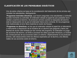 clasiFicación de los programas didÁcticos

 Uno de estos criterios se basa en la consideración del tratamiento de los errores que
 cometen los estudiantes, distinguiendo:
 Programas tutoriales directivos, que hacen preguntas a los estudiantes y controlan
 en todo momento su actividad. El ordenador adopta el papel de juez poseedor de la
 verdad y examina al alumno. Se producen errores cuando la respuesta del alumno
 está en desacuerdo con la que el ordenador tiene como correcta. En los programas
 más tradicionales el error lleva implícita la noción de fracaso.
 Programas no directivos, en los que el ordenador adopta el papel de un laboratorio
 o instrumento a disposición de la iniciativa de un alumno que pregunta y tiene una
 libertad de acción sólo limitada por las normas del programa. El ordenador no juzga
 las acciones del alumno, se limita a procesar los datos que éste introduce y a mostrar
 las consecuencias de sus acciones sobre un entorno. Objetivamente no se producen
 errores, sólo desacuerdos entre los efectos esperados por el alumno y los efectos
 reales de sus acciones sobre el entorno.
 
