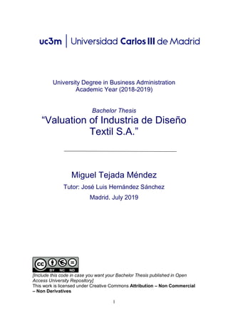 1
University Degree in Business Administration
Academic Year (2018-2019)
Bachelor Thesis
“Valuation of Industria de Diseño
Textil S.A.”
Miguel Tejada Méndez
Tutor: José Luis Hernández Sánchez
Madrid. July 2019
[Include this code in case you want your Bachelor Thesis published in Open
Access University Repository]
This work is licensed under Creative Commons Attribution – Non Commercial
– Non Derivatives
 