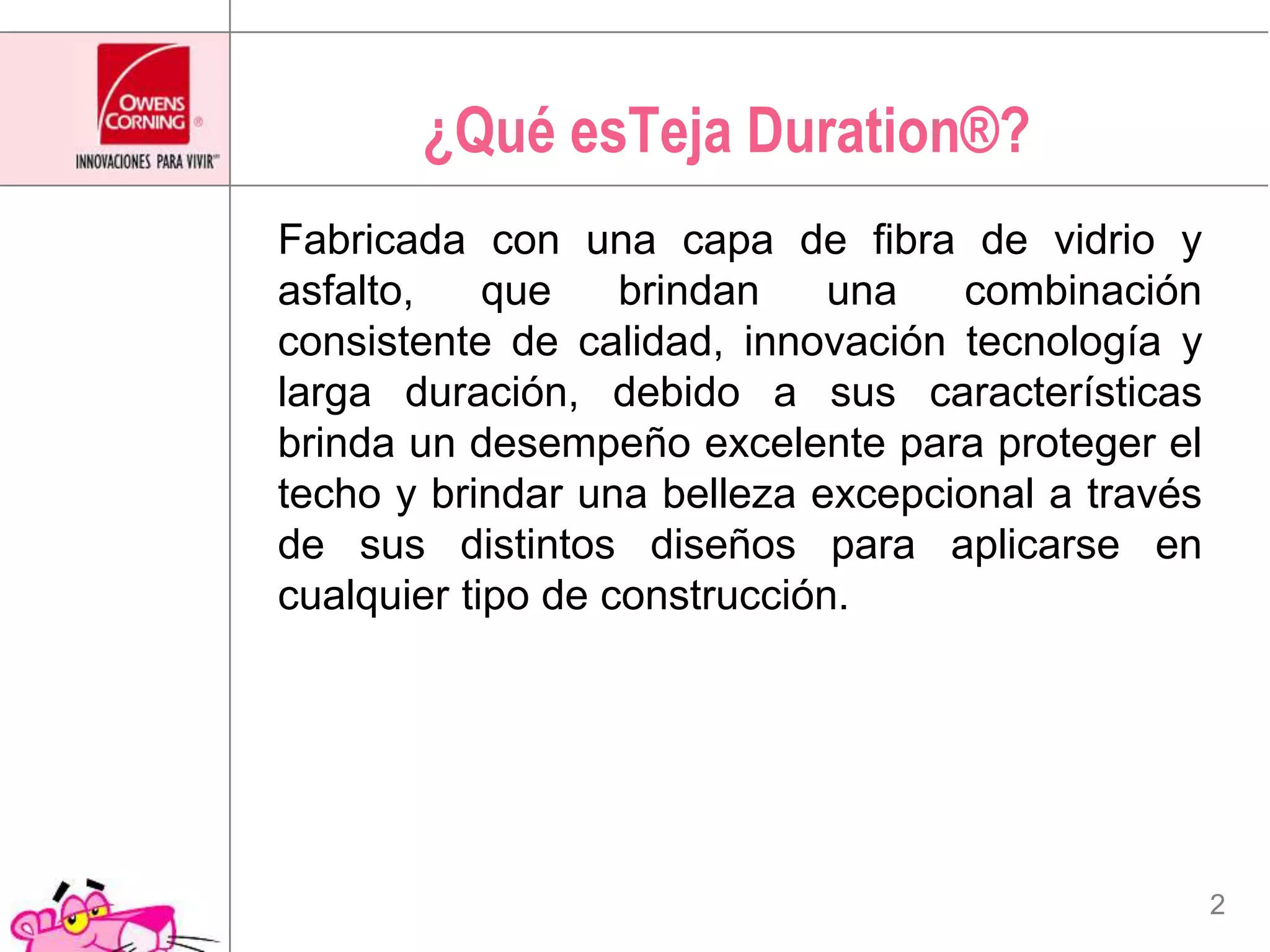 ¿Qué esTejaDuration®?Fabricada con una capa de fibra de vidrio y asfalto, que brindan una combinación consistente de calidad, innovación tecnología y larga duración, debido a sus características brinda un desempeño excelente para proteger el techo y brindar una belleza excepcional a través de sus distintos diseños para aplicarse en cualquier tipo de construcción.