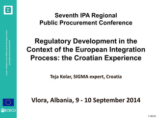 © OECD 
A joint initiative of the OECD and the European Union, principally financed by the EU 
Seventh IPA Regional 
Public Procurement Conference 
Regulatory Development in the Context of the European Integration Process: the Croatian Experience 
Teja Kolar, SIGMA expert, Croatia 
Vlora, Albania, 9 - 10 September 2014  