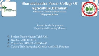  Student Name-Kadam Tejal Anil
 Reg.No.-AB04912019
 Course No.-SRP-EL-AHDS-405
 Course Title-Processing Of Milk And Milk Products
Sharadchandra Pawar College Of
Agriculture,Baramati
Affiliated to Mahatma Phule Krishi
Vidyapeeth,Rahuri
Student Ready Programme
Experimental Learning Module
 