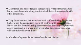  MacMohan and his colleagues subsequently repeated their analysis
but separated controls with gastrointestinal illness from controls with
other conditions .
 They found that the risk associated with coffee drinking was indeed
higher when the comparison was with controls with gastrointestinal
illness but that the relationship between coffee drinking and pancreatic
cancer persisted, at a lower level ,even when the comparisons was
with controls with other illness.
 MacMahon's group, failed to confirm the association
 