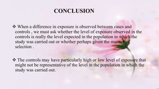 When a difference in exposure is observed between cases and
controls , we must ask whether the level of exposure observed in the
controls is really the level expected in the population in which the
study was carried out or whether perhaps given the manner of
selection .
 The controls may have particularly high or low level of exposure that
might not be representative of the level in the population in which the
study was carried out.
CONCLUSION
 
