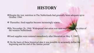 HISTORY
Despite the war, nutrition in The Netherlands had generally been adequate up to
October 1944.
 Thereafter, food supplies became increasingly scarce.
By November 26, 1944. Widespread starvation was seen especially in the cities of
the western Netherlands.
Food supplies were restored immediately after liberation on May 5, 1945.
 On the basis of these historical data it was possible to accurately define the
beginning and the end of the famine period
 