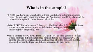 Who is in the sample?
 3307 live-born singleton births at three institutions in famine-exposed
cities (the midwifery training schools in Amsterdam and Rotterdam and the
university hospital in Leiden) were identified.
(i) all 2417 births between February 1, 1945 and March 31, 1946 (infants
whose mothers were exposed to the famine during or immediately
preceding that pregnancy) and
(ii) a sample of 890 births from 1943 and 1947 as time controls (infants
whose mothers did not experience famine during this pregnancy). The
sample of controls included an equal number of births for each month,
allocated across the three institutions according to their size.
 