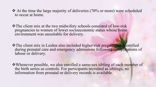  At the time the large majority of deliveries (70% or more) were scheduled
to occur at home.
The client mix at the two midwifery schools consisted of low-risk
pregnancies to women of lower socioeconomic status whose home
environment was unsuitable for delivery.
The client mix in Leiden also included higher-risk pregnancies identified
during prenatal care and emergency admissions following complications of
labour or delivery.
Whenever possible, we also enrolled a same-sex sibling of each member of
the birth series as controls. For participants recruited as siblings, no
information from prenatal or delivery records is available.
 