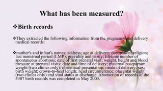 What has been measured?
Birth records
They extracted the following information from the pregnancy and delivery
medical records:
mother's and infant's names; address; age at delivery; occupation; religion;
last menstrual period (LMP); gravidity and parity; lifetime number of
spontaneous abortions; date of first prenatal visit; weight, height and blood
pressure at prenatal visits; date and time of delivery; maternal postpartum
weight (two clinics only): obstetrical presentation; mode of delivery; sex;
birth weight; crown-to-heel length; head circumference; placental weight
(two clinics only) and vital status at discharge. Abstraction of records of the
3307 birth records was completed in May 2003.
 