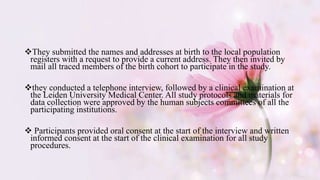 They submitted the names and addresses at birth to the local population
registers with a request to provide a current address. They then invited by
mail all traced members of the birth cohort to participate in the study.
they conducted a telephone interview, followed by a clinical examination at
the Leiden University Medical Center. All study protocols and materials for
data collection were approved by the human subjects committees of all the
participating institutions.
 Participants provided oral consent at the start of the interview and written
informed consent at the start of the clinical examination for all study
procedures.
 
