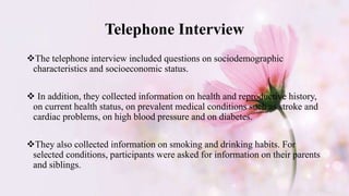 Telephone Interview
The telephone interview included questions on sociodemographic
characteristics and socioeconomic status.
 In addition, they collected information on health and reproductive history,
on current health status, on prevalent medical conditions such as stroke and
cardiac problems, on high blood pressure and on diabetes.
They also collected information on smoking and drinking habits. For
selected conditions, participants were asked for information on their parents
and siblings.
 