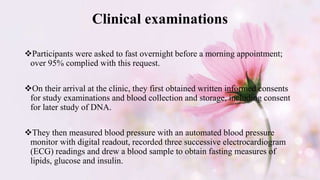 Clinical examinations
Participants were asked to fast overnight before a morning appointment;
over 95% complied with this request.
On their arrival at the clinic, they first obtained written informed consents
for study examinations and blood collection and storage, including consent
for later study of DNA.
They then measured blood pressure with an automated blood pressure
monitor with digital readout, recorded three successive electrocardiogram
(ECG) readings and drew a blood sample to obtain fasting measures of
lipids, glucose and insulin.
 