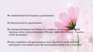a standardized food frequency questionnaire.
a physical activity questionnaire.
a neuropsychological test battery for cognitive function , visual verbal
learning, colour scale performance (Stroop), and verbal fluency . a quality-
of-life assessment .
Upon completion, all questionnaires were checked by study staff and
participants were asked to provide missing information where necessary.
 