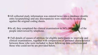 All collected study information was entered twice into a database (double
entry keypunching) and any discrepancies were resolved by re-checking
against the original coding sheets.
In all, they completed the clinical examination in 94% (971/1031) of the
people interviewed by telephone.
 Full details of causes of attrition for eligible participants to interview and
clinical examinations, together with comparisons of perinatal characteristics
between those who were included in these follow-up data collections and
those who could not be are provided below.
 