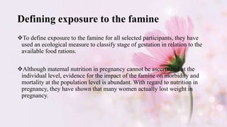 Defining exposure to the famine
To define exposure to the famine for all selected participants, they have
used an ecological measure to classify stage of gestation in relation to the
available food rations.
Although maternal nutrition in pregnancy cannot be ascertained at the
individual level, evidence for the impact of the famine on morbidity and
mortality at the population level is abundant. With regard to nutrition in
pregnancy, they have shown that many women actually lost weight in
pregnancy.
 