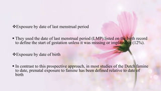 Exposure by date of last menstrual period
 They used the date of last menstrual period (LMP) listed on the birth record
to define the start of gestation unless it was missing or implausible (12%).
Exposure by date of birth
 In contrast to this prospective approach, in most studies of the Dutch famine
to date, prenatal exposure to famine has been defined relative to date of
birth
 
