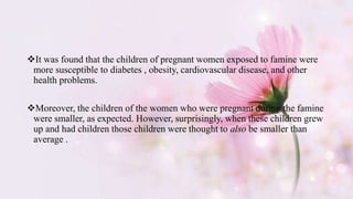 It was found that the children of pregnant women exposed to famine were
more susceptible to diabetes , obesity, cardiovascular disease, and other
health problems.
Moreover, the children of the women who were pregnant during the famine
were smaller, as expected. However, surprisingly, when these children grew
up and had children those children were thought to also be smaller than
average .
 