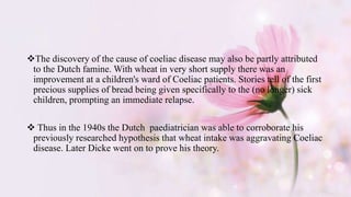 The discovery of the cause of coeliac disease may also be partly attributed
to the Dutch famine. With wheat in very short supply there was an
improvement at a children's ward of Coeliac patients. Stories tell of the first
precious supplies of bread being given specifically to the (no longer) sick
children, prompting an immediate relapse.
 Thus in the 1940s the Dutch paediatrician was able to corroborate his
previously researched hypothesis that wheat intake was aggravating Coeliac
disease. Later Dicke went on to prove his theory.
 