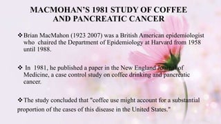 MACMOHAN’S 1981 STUDY OF COFFEE
AND PANCREATIC CANCER
Brian MacMahon (1923 2007) was a British American epidemiologist
who chaired the Department of Epidemiology at Harvard from 1958
until 1988.
 In 1981, he published a paper in the New England Journal of
Medicine, a case control study on coffee drinking and pancreatic
cancer.
The study concluded that "coffee use might account for a substantial
proportion of the cases of this disease in the United States."
 