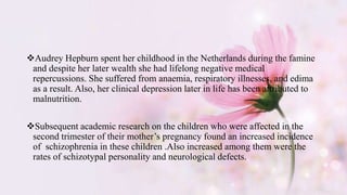 Audrey Hepburn spent her childhood in the Netherlands during the famine
and despite her later wealth she had lifelong negative medical
repercussions. She suffered from anaemia, respiratory illnesses, and edima
as a result. Also, her clinical depression later in life has been attributed to
malnutrition.
Subsequent academic research on the children who were affected in the
second trimester of their mother’s pregnancy found an increased incidence
of schizophrenia in these children .Also increased among them were the
rates of schizotypal personality and neurological defects.
 