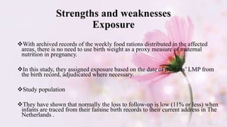 Strengths and weaknesses
Exposure
With archived records of the weekly food rations distributed in the affected
areas, there is no need to use birth weight as a proxy measure of maternal
nutrition in pregnancy.
In this study, they assigned exposure based on the date of mothers’ LMP from
the birth record, adjudicated where necessary.
Study population
They have shown that normally the loss to follow-up is low (11% or less) when
infants are traced from their famine birth records to their current address in The
Netherlands .
 