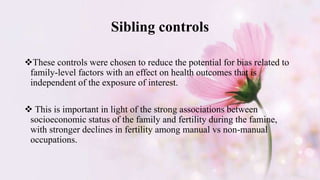 Sibling controls
These controls were chosen to reduce the potential for bias related to
family-level factors with an effect on health outcomes that is
independent of the exposure of interest.
 This is important in light of the strong associations between
socioeconomic status of the family and fertility during the famine,
with stronger declines in fertility among manual vs non-manual
occupations.
 