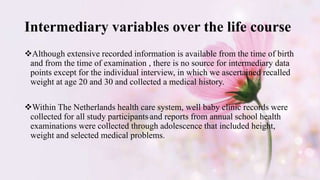 Intermediary variables over the life course
Although extensive recorded information is available from the time of birth
and from the time of examination , there is no source for intermediary data
points except for the individual interview, in which we ascertained recalled
weight at age 20 and 30 and collected a medical history.
Within The Netherlands health care system, well baby clinic records were
collected for all study participants and reports from annual school health
examinations were collected through adolescence that included height,
weight and selected medical problems.
 