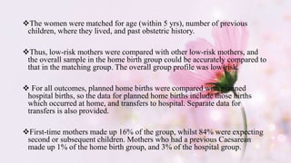 The women were matched for age (within 5 yrs), number of previous
children, where they lived, and past obstetric history.
Thus, low-risk mothers were compared with other low-risk mothers, and
the overall sample in the home birth group could be accurately compared to
that in the matching group. The overall group profile was low-risk.
 For all outcomes, planned home births were compared with planned
hospital births, so the data for planned home births include those births
which occurred at home, and transfers to hospital. Separate data for
transfers is also provided.
First-time mothers made up 16% of the group, whilst 84% were expecting
second or subsequent children. Mothers who had a previous Caesarean
made up 1% of the home birth group, and 3% of the hospital group.
 