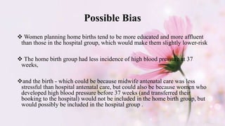 Possible Bias
 Women planning home births tend to be more educated and more affluent
than those in the hospital group, which would make them slightly lower-risk
 The home birth group had less incidence of high blood pressure at 37
weeks,
and the birth - which could be because midwife antenatal care was less
stressful than hospital antenatal care, but could also be because women who
developed high blood pressure before 37 weeks (and transferred their
booking to the hospital) would not be included in the home birth group, but
would possibly be included in the hospital group .
 