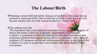 The Labour/Birth
Planning a home birth halved the chances of mothers in this study having
assisted or caesarean births. The overall rate of these events was very low,
because mainly only low-risk women booked for a home birth.
The authors note that
'The hypothesis that social and environmental factors can affect progress of
labour and mode of delivery is strongly supported by experimental
evidence. A systematic review of randomized controlled trials shows that
continuous professional support during labour is associated with a reduced
incidence of Caesarean section and instrumental delivery. In the light of this
evidence it is easy to accept that some women may labour better in their
own homes.
 