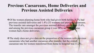 Previous Caesareans, Home Deliveries and
Previous Assisted Deliveries
Of the women planning home birth who had given birth before, 9.7% had
previous assisted deliveries and 1.4% (53 women) had previous caesareans.
The transfer rate amongst the previous assisted delivery group was 15.6%,
and among the previous caesarean group it was 28%; so 72% of these
women had a home deliveries.
The study does not give data on the proportion of the women with previous
caesareans who had another caesarean after transfer, but the overall
caesarean rate for women transferred from home to hospital was 11.2% .
 